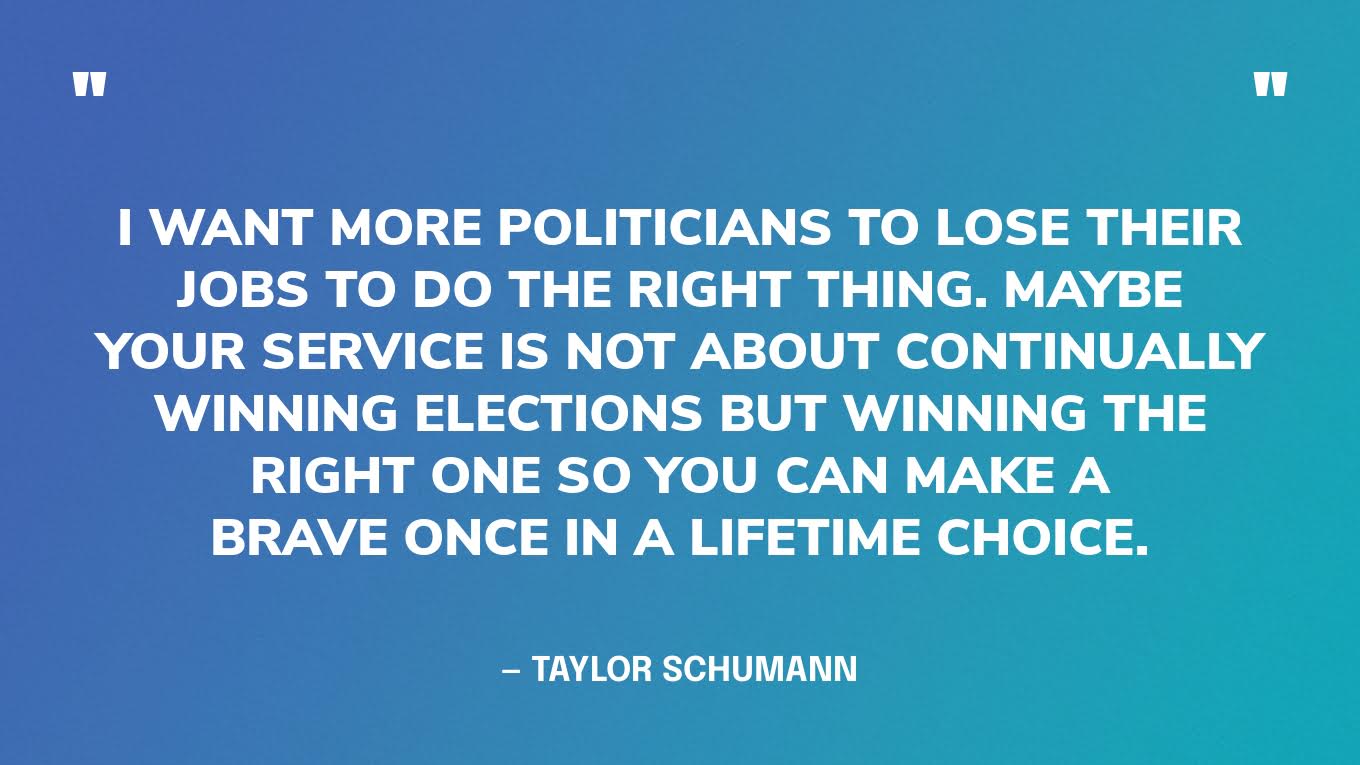 “I want more politicians to lose their jobs to do the right thing. Maybe your service is not about continually winning elections but winning the right one so you can make a brave once in a lifetime choice.” — Taylor Schumann, author of When Thoughts and Prayers Aren't Enough