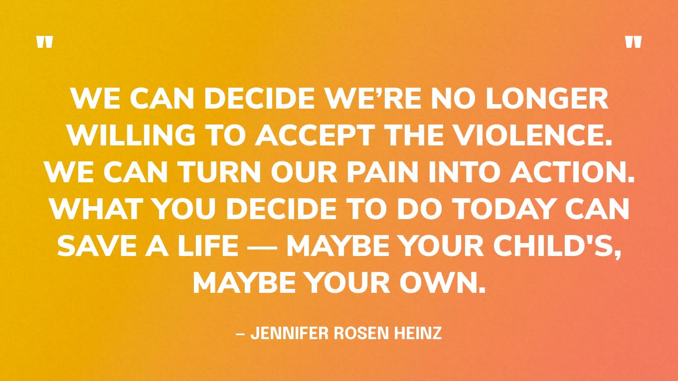 “We can decide we’re no longer willing to accept the violence. We can turn our pain into action. What you decide to do today can save a life — maybe your child's, maybe your own.” — Jennifer Rosen Heinz, writer, activist, and founder of Outside Voice — in an article for Parents