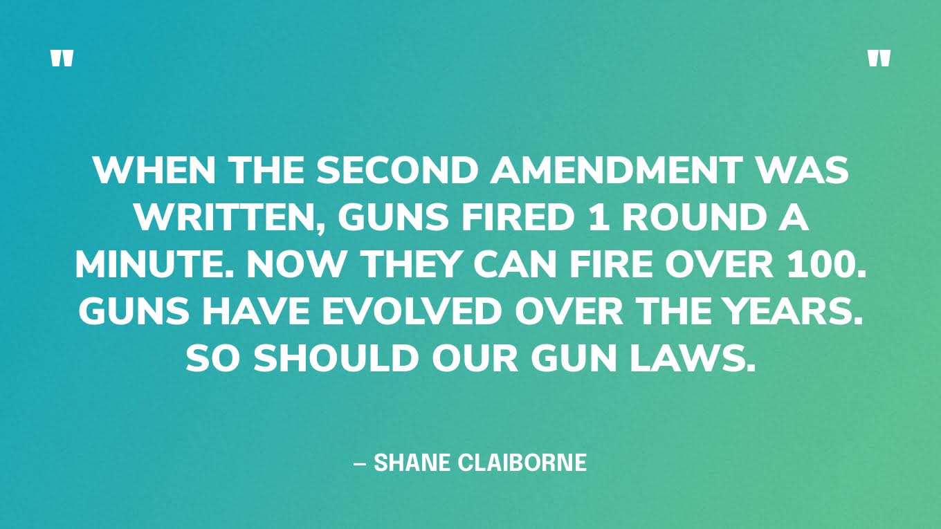 “When the Second Amendment was written, guns fired 1 round a minute. Now they can fire over 100. Guns have evolved over the years. So should our gun laws.” — Shane Claiborne‍