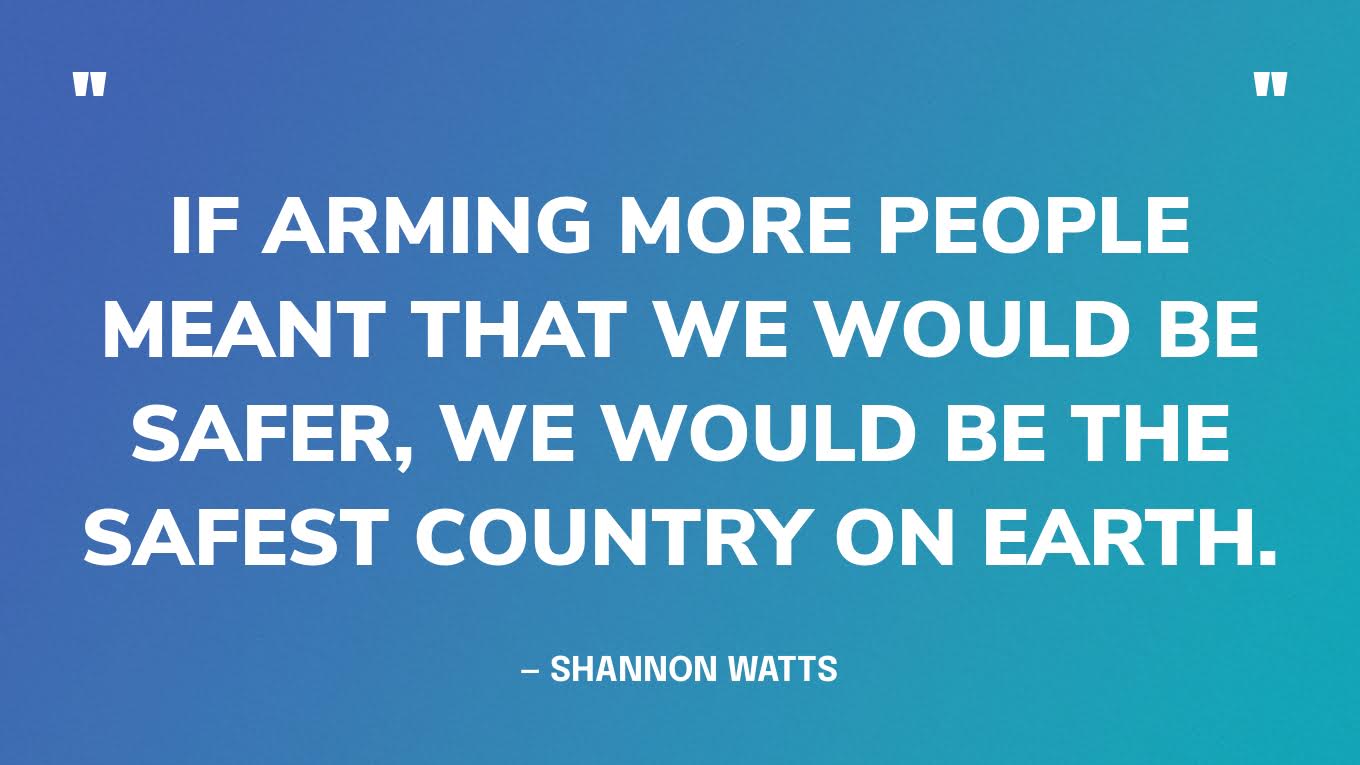 “If arming more people meant that we would be safer, we would be the safest country on earth.” — Shannon Watts