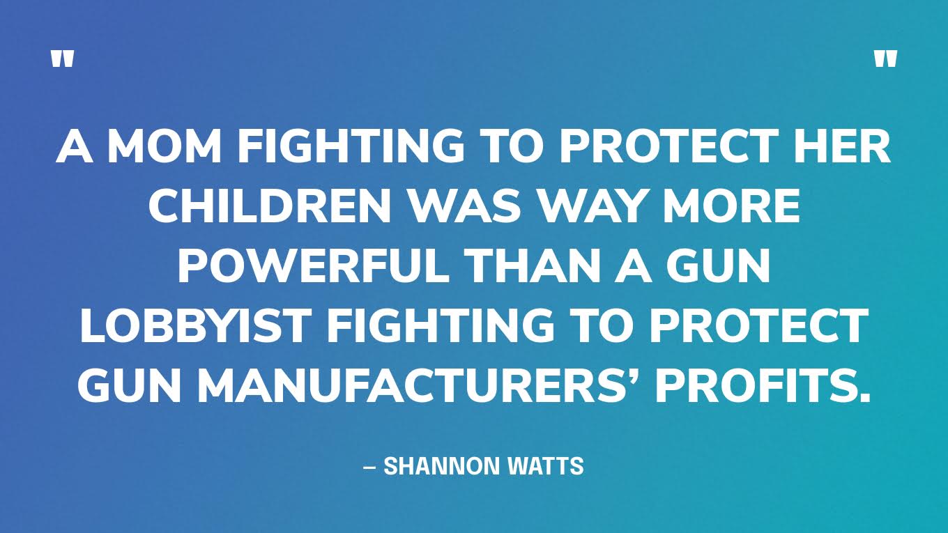 “A mom fighting to protect her children was way more powerful than a gun lobbyist fighting to protect gun manufacturers’ profits.” ― Shannon Watts, Fight like a Mother: How a Grassroots Movement Took on the Gun Lobby and Why Women Will Change the World