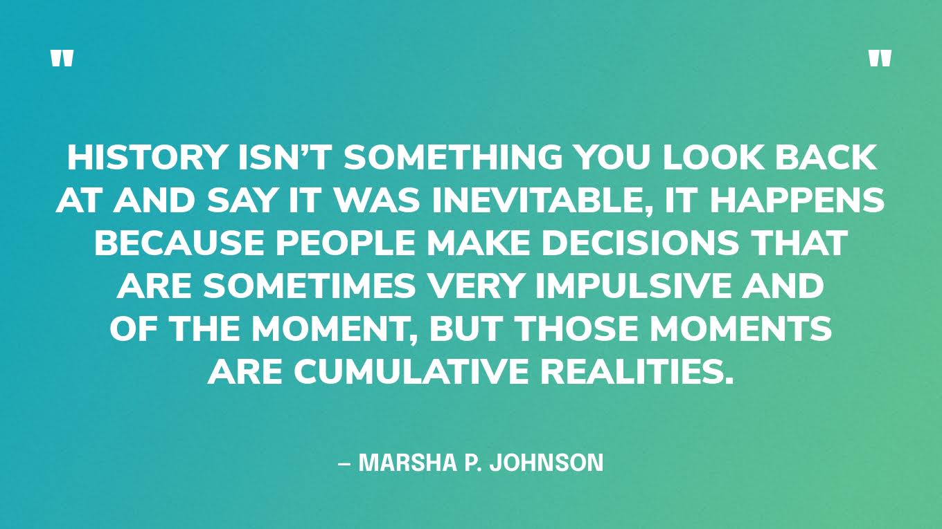 “History isn’t something you look back at and say it was inevitable, it happens because people make decisions that are sometimes very impulsive and of the moment, but those moments are cumulative realities.” — Marsha P. Johnson