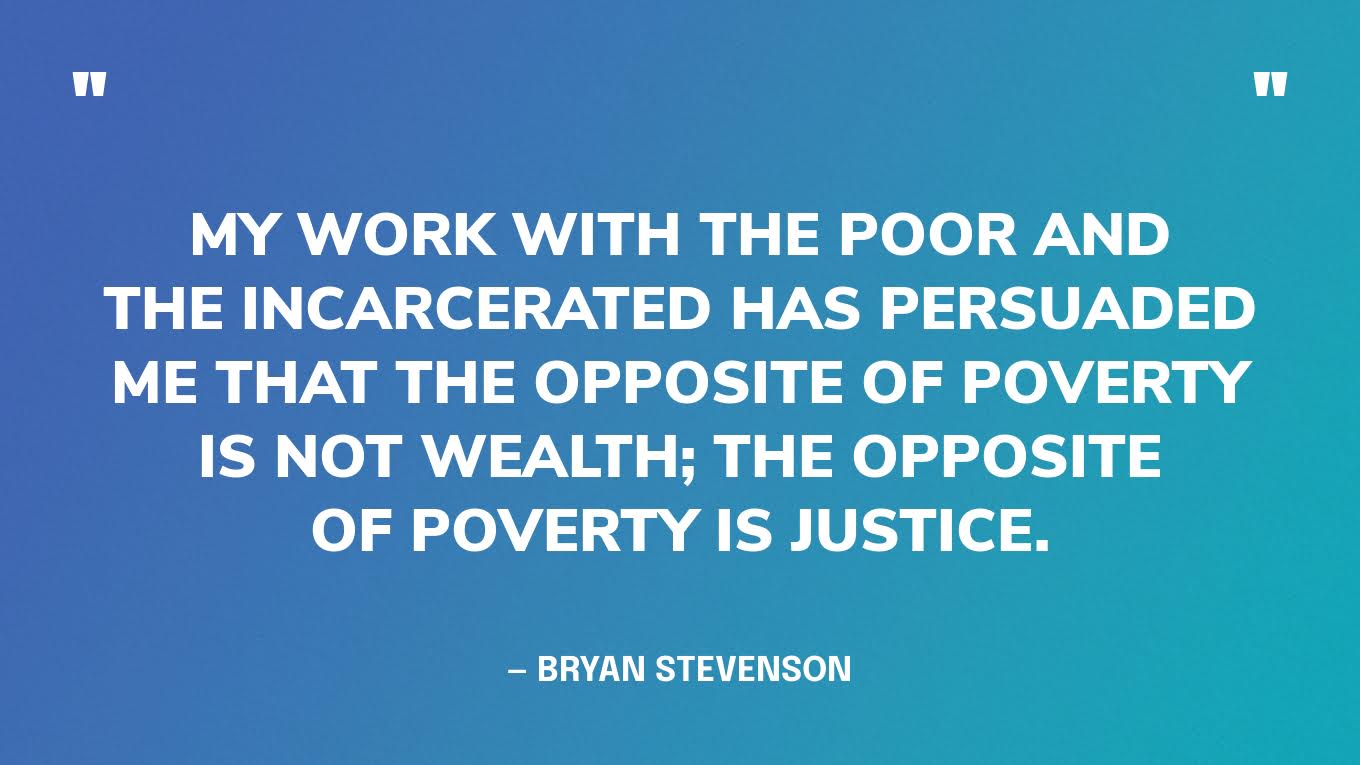 “My work with the poor and the incarcerated has persuaded me that the opposite of poverty is not wealth; the opposite of poverty is justice.”  — Bryan Stevenson, social justice activist