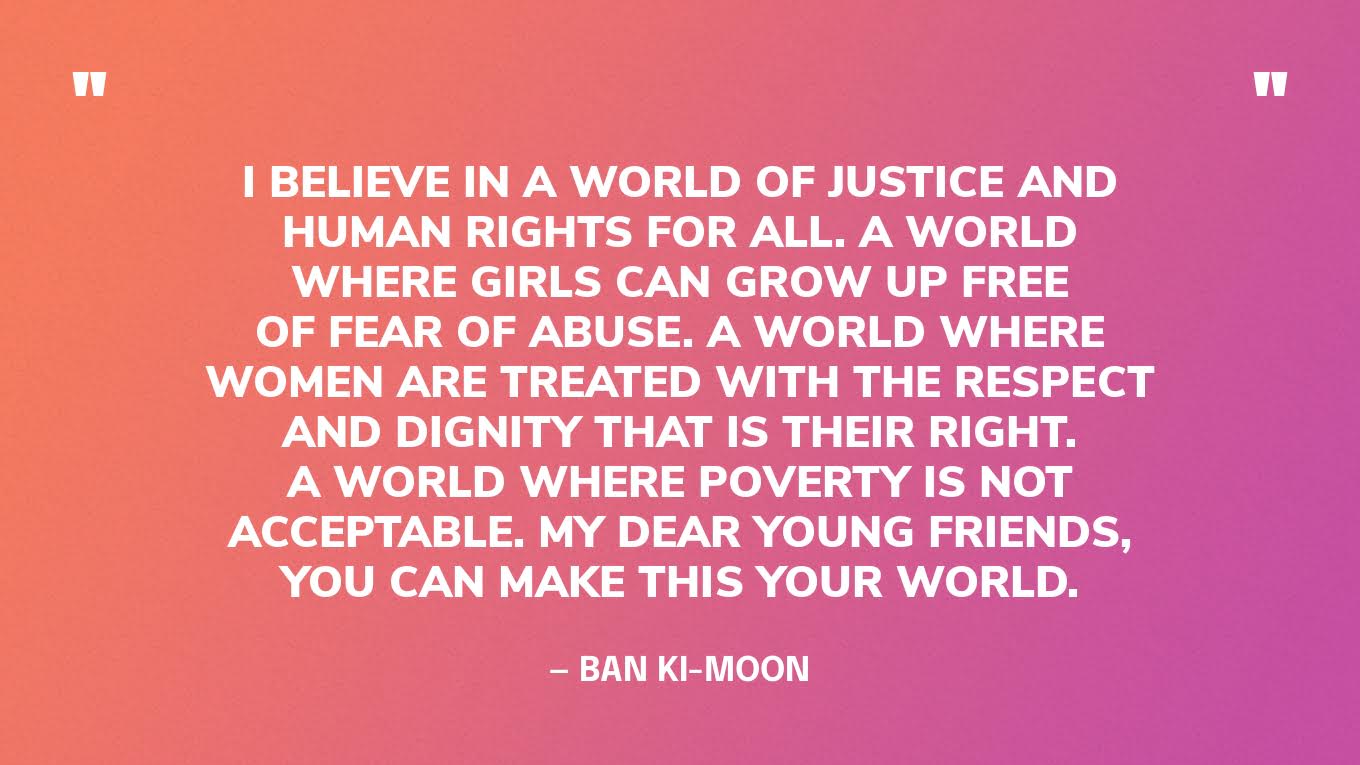 “I believe in a world of justice and human rights for all. A world where girls can grow up free of fear of abuse. A world where women are treated with the respect and dignity that is their right. A world where poverty is not acceptable. My dear young friends, you can make this your world.” — Ban Ki-moon