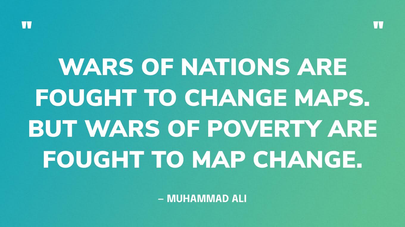 “Wars of nations are fought to change maps. But wars of poverty are fought to map change.” — Muhammad Ali