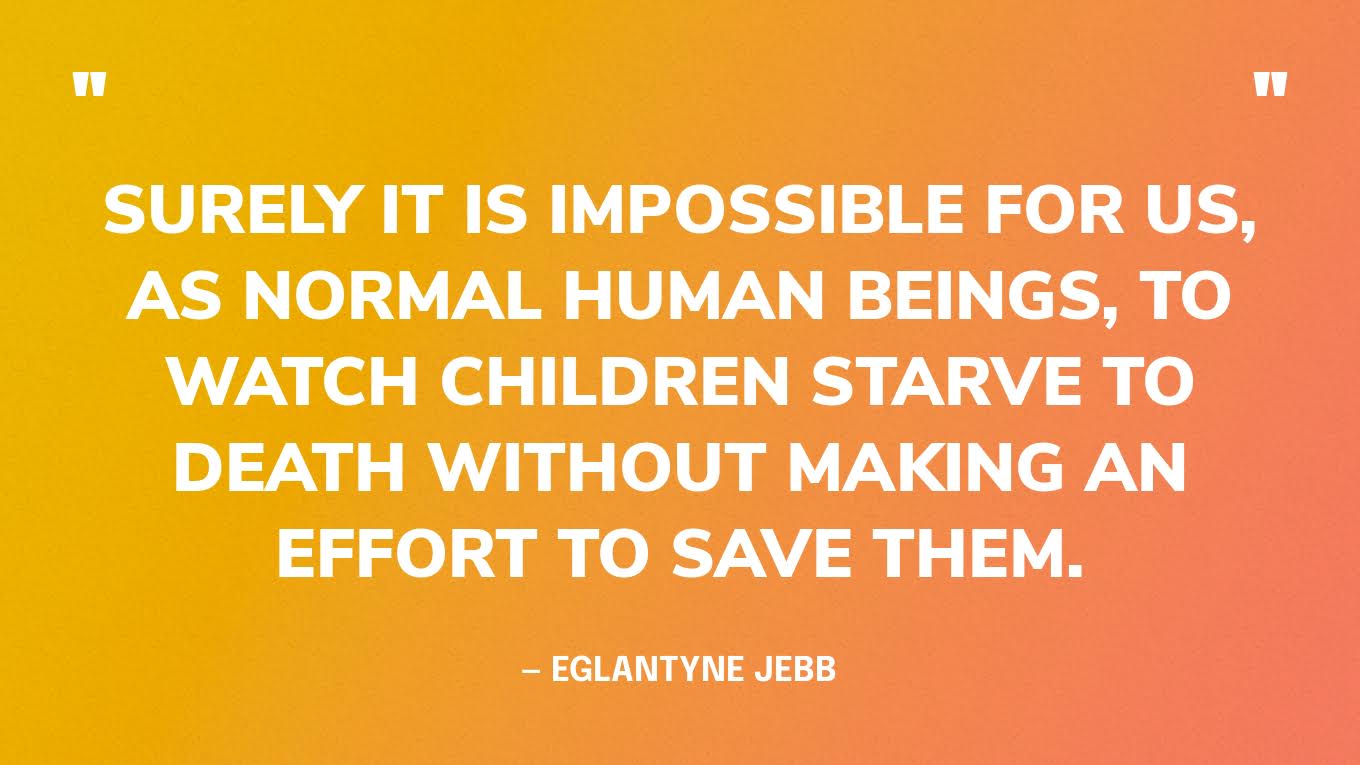 “Surely it is impossible for us, as normal human beings, to watch children starve to death without making an effort to save them.” — Eglantyne Jebb, founder of Save the Children