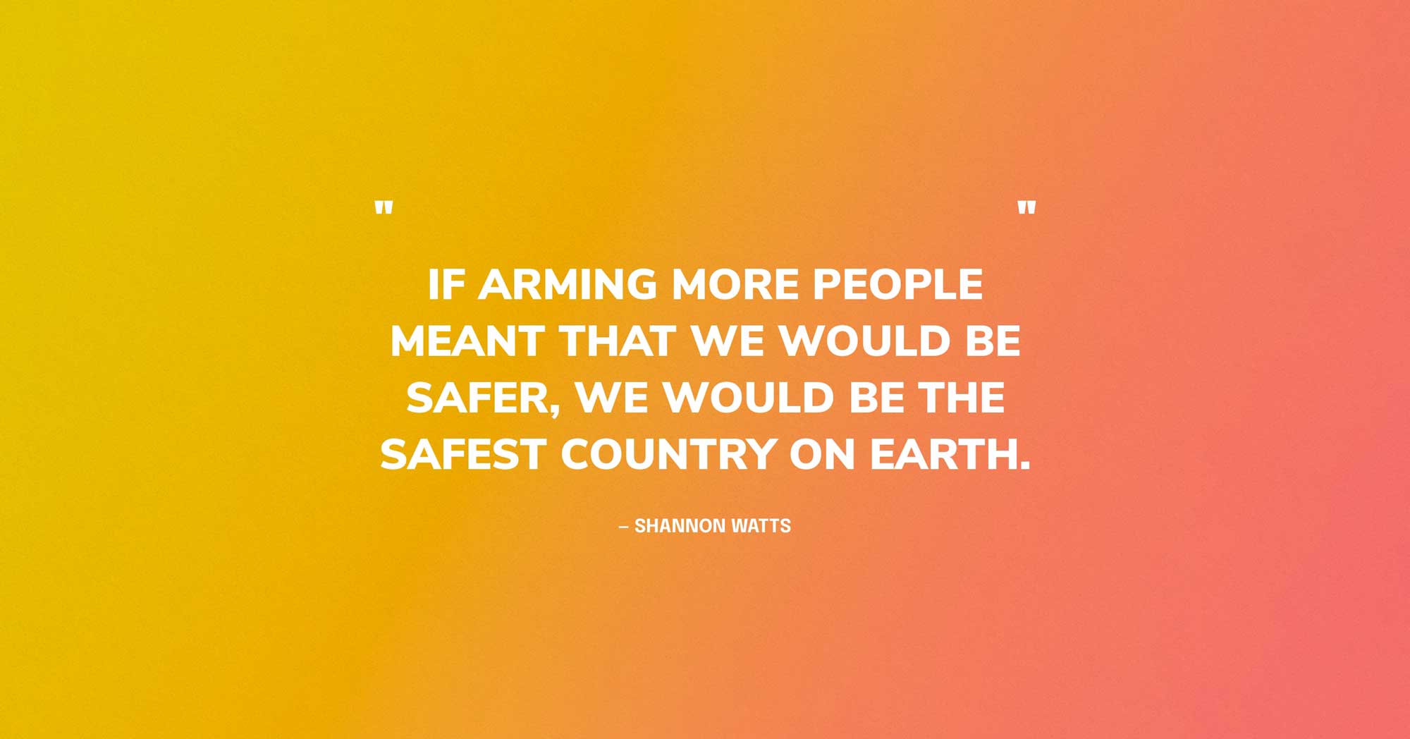 Gun Violence Quote Graphic: If arming more people meant that we would be safer, we would be the safest country on earth. — Shannon Watts