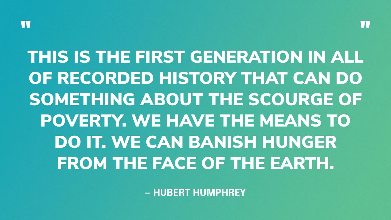 “This is the first generation in all of recorded history that can do something about the scourge of poverty. We have the means to do it. We can banish hunger from the face of the earth.” — Hubert Humphrey