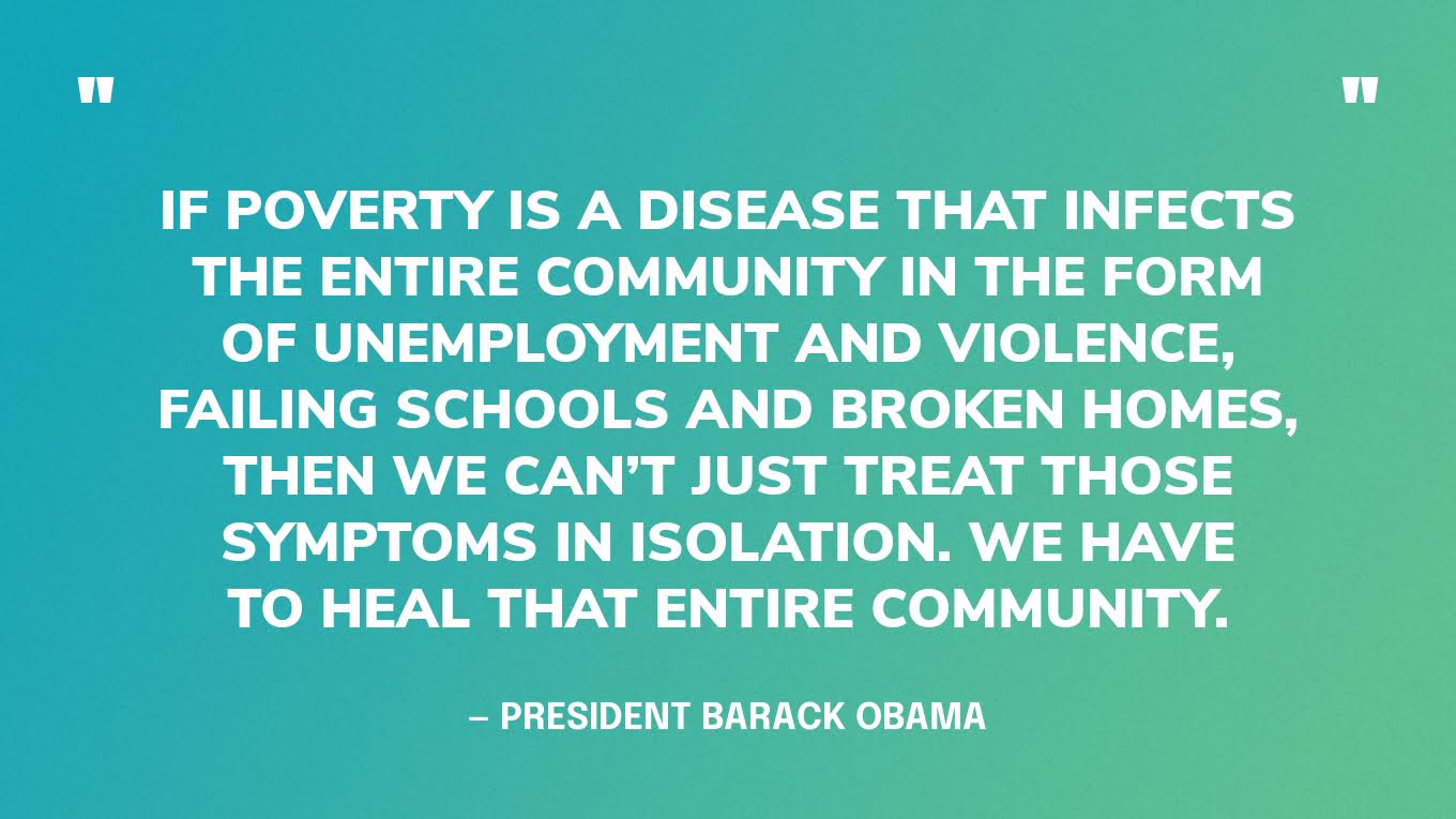 “If poverty is a disease that infects the entire community in the form of unemployment and violence, failing schools and broken homes, then we can’t just treat those symptoms in isolation. We have to heal that entire community.” — President Barack Obama