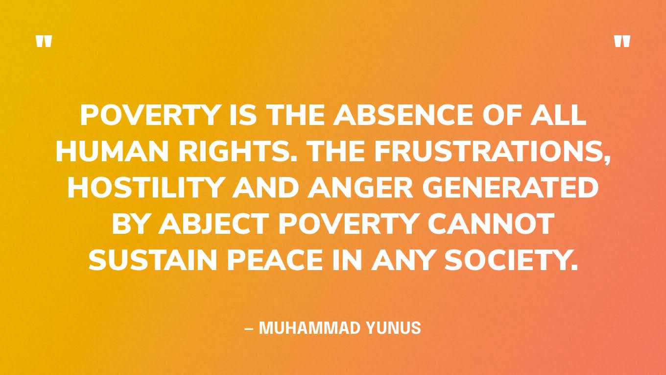 “Poverty is the absence of all human rights. The frustrations, hostility and anger generated by abject poverty cannot sustain peace in any society.” — Muhammad Yunus‍