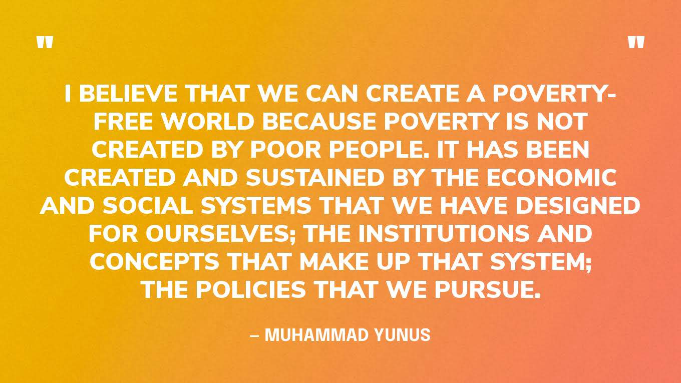“I believe that we can create a poverty-free world because poverty is not created by poor people. It has been created and sustained by the economic and social systems that we have designed for ourselves; the institutions and concepts that make up that system; the policies that we pursue.” — Muhammad Yunus