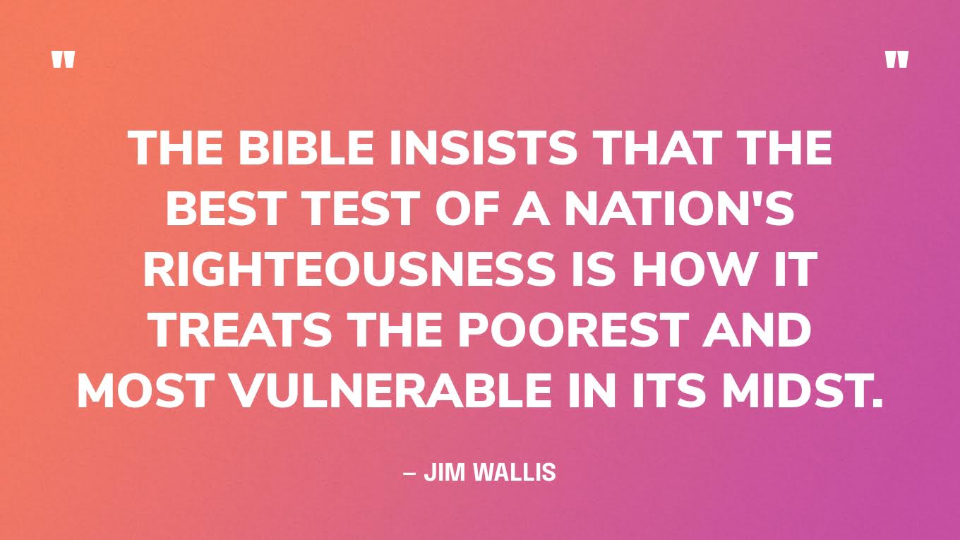 “The Bible insists that the best test of a nation's righteousness is how it treats the poorest and most vulnerable in its midst.” — Jim Wallis