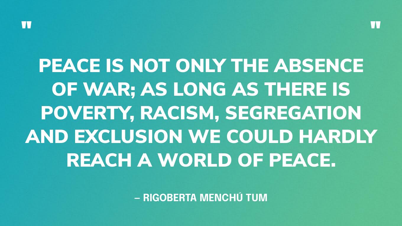 “Peace is not only the absence of war; as long as there is poverty, racism, segregation and exclusion we could hardly reach a world of peace.” — Rigoberta Menchú Tum