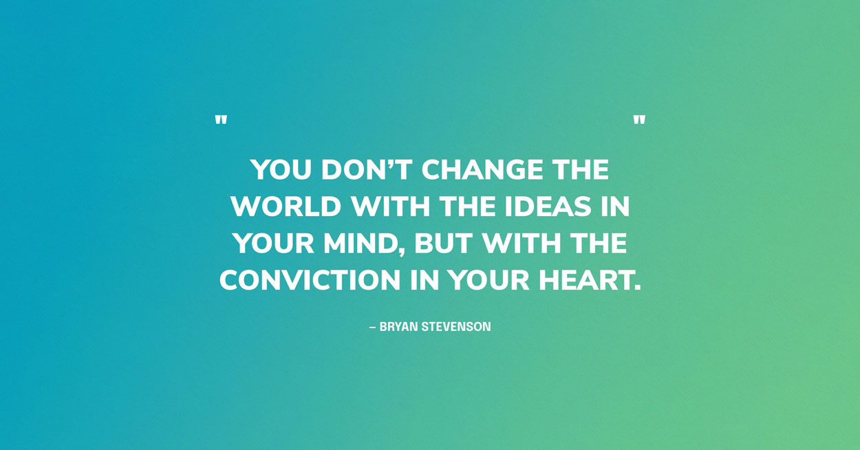 Quote Graphic: “You don’t change the world with the ideas in your mind, but with the conviction in your heart.” — Bryan Stevenson