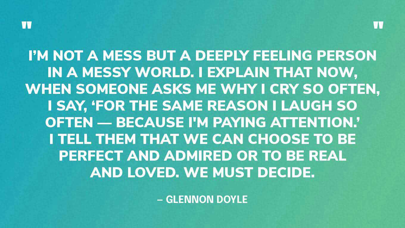 “I’m not a mess but a deeply feeling person in a messy world. I explain that now, when someone asks me why I cry so often, I say, ‘For the same reason I laugh so often — because I'm paying attention.’ I tell them that we can choose to be perfect and admired or to be real and loved. We must decide.” — Glennon Doyle