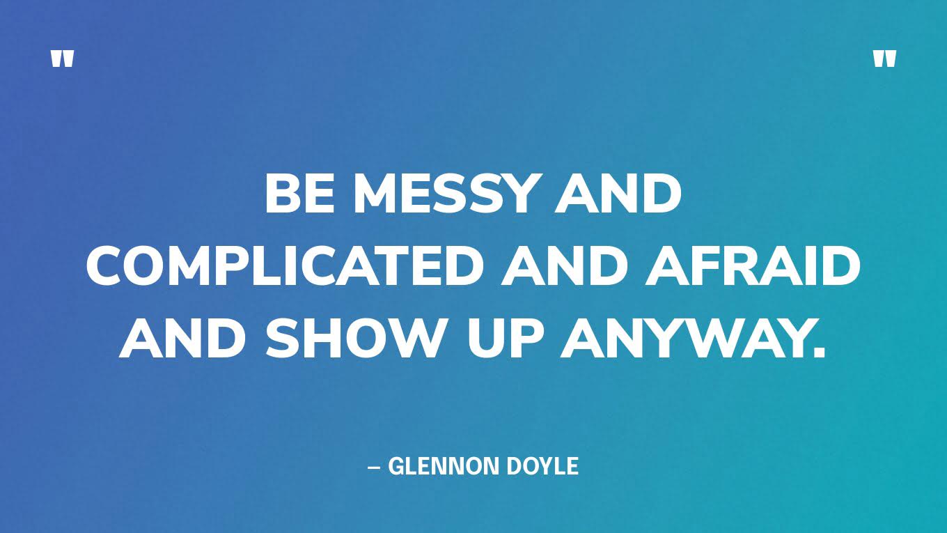 “Be messy and complicated and afraid and show up anyway.” — Glennon Doyle