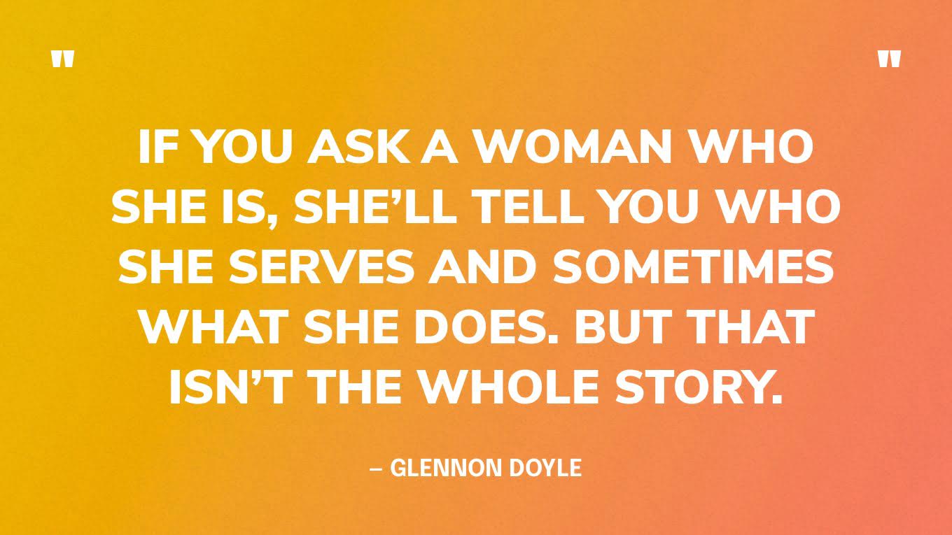 “If you ask a woman who she is, she’ll tell you who she serves and sometimes what she does. But that isn’t the whole story.” — Glennon Doyle
