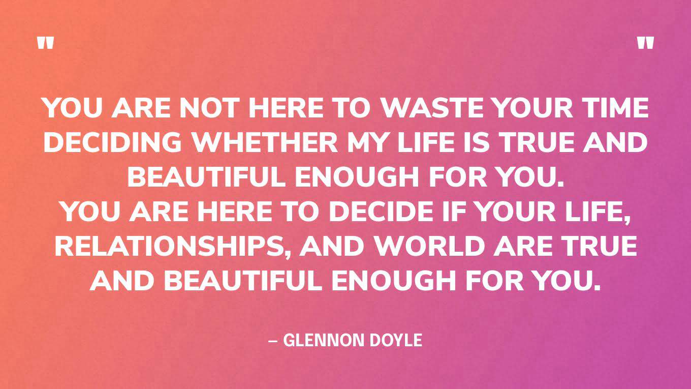 “You are not here to waste your time deciding whether my life is true and beautiful enough for you. You are here to decide if your life, relationships, and world are true and beautiful enough for you.” — Glennon Doyle