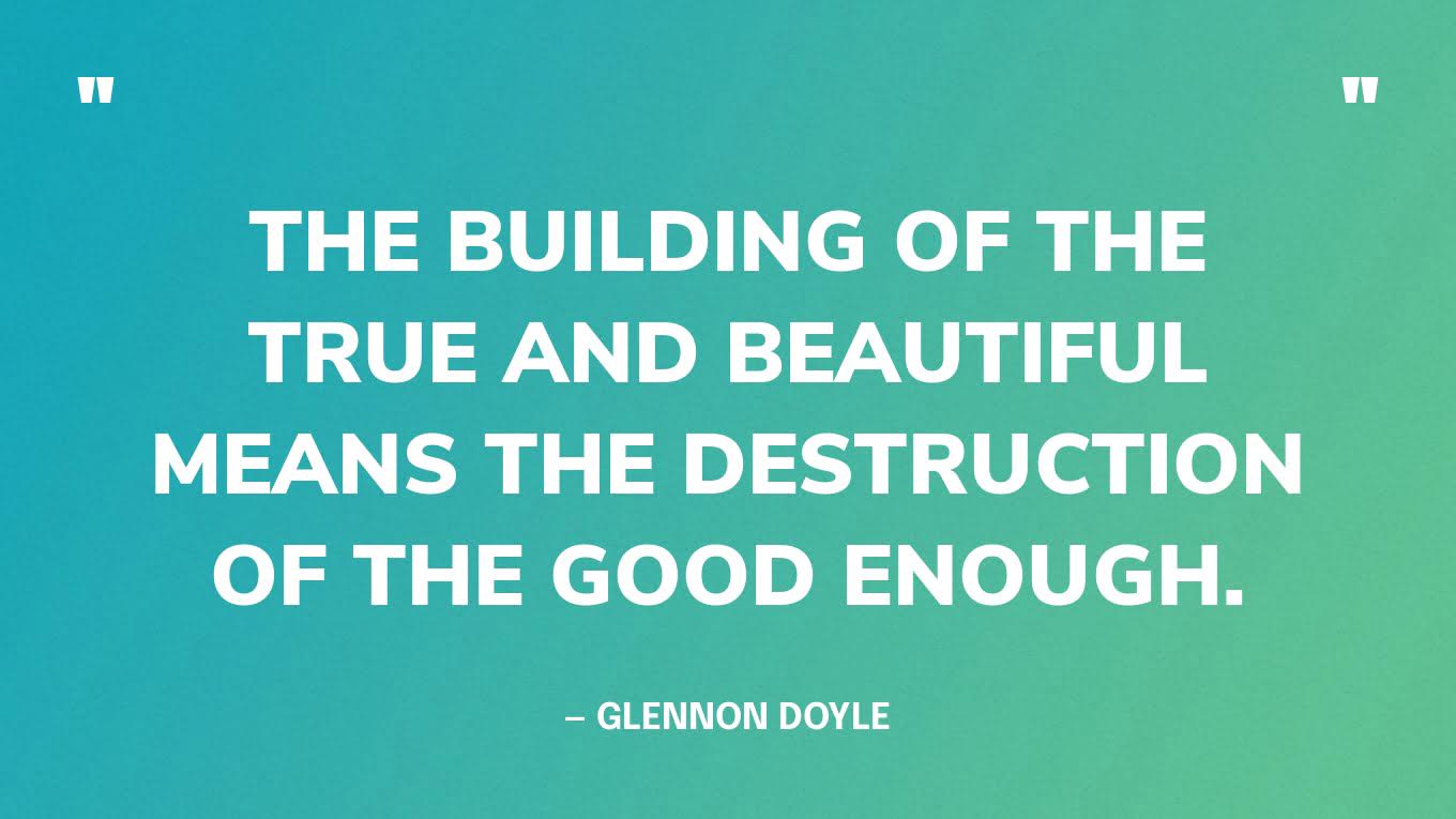 “The building of the true and beautiful means the destruction of the good enough.” — Glennon Doyle
