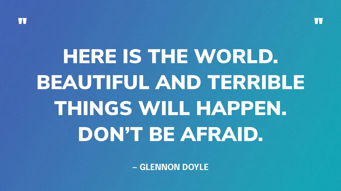 “Here is the world. Beautiful and terrible things will happen. Don’t be afraid.” — Glennon Doyle