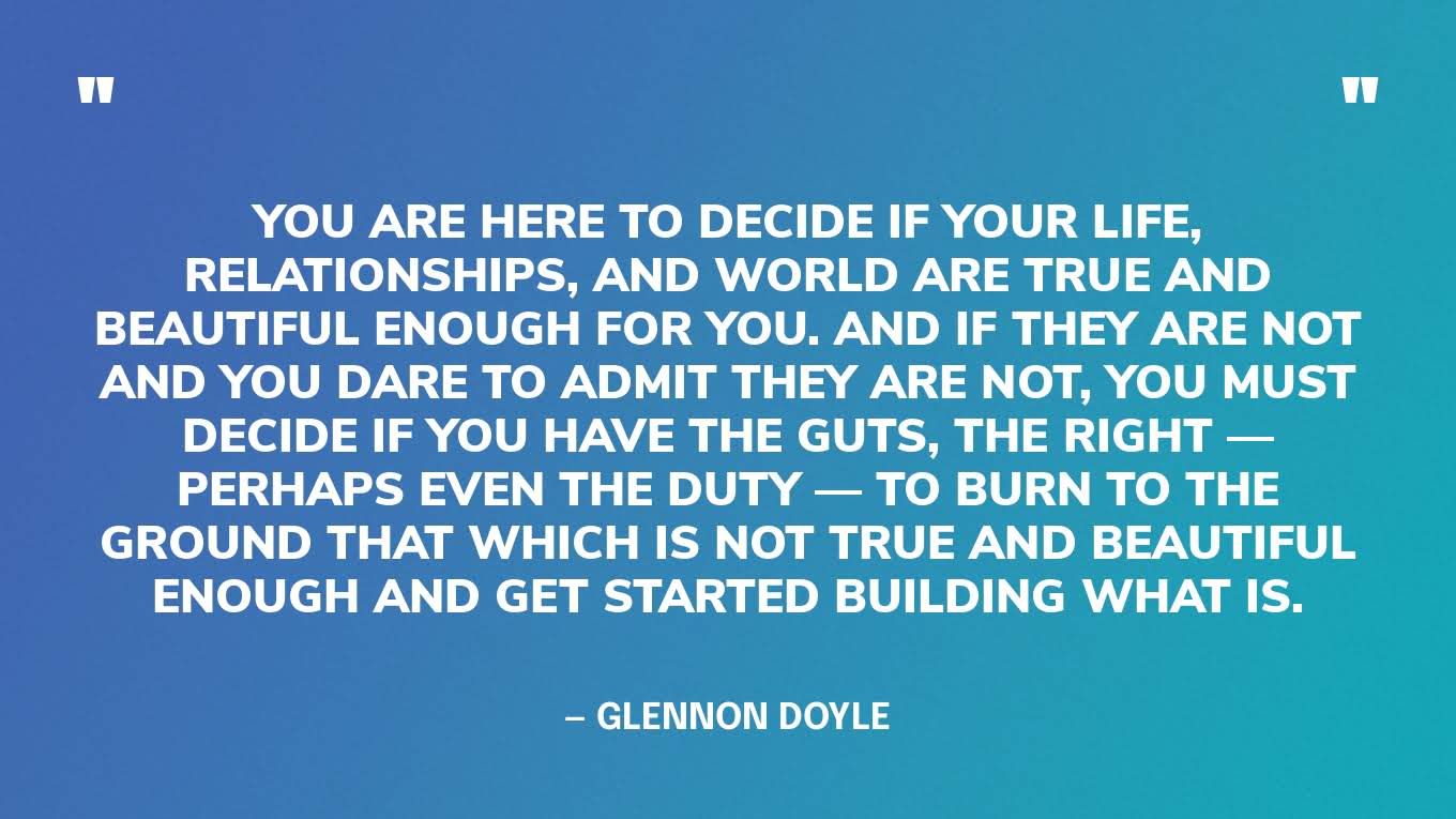 “You are here to decide if your life, relationships, and world are true and beautiful enough for you. And if they are not and you dare to admit they are not, you must decide if you have the guts, the right — perhaps even the duty — to burn to the ground that which is not true and beautiful enough and get started building what is.” — Glennon Doyle