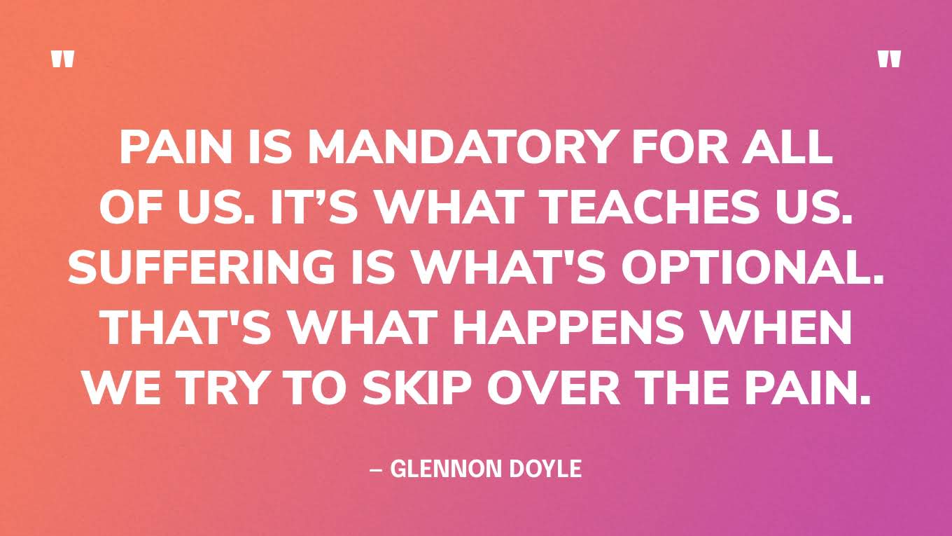 “Pain is mandatory for all of us. It’s what teaches us. Suffering is what's optional. That's what happens when we try to skip over the pain.” — Glennon Doyle