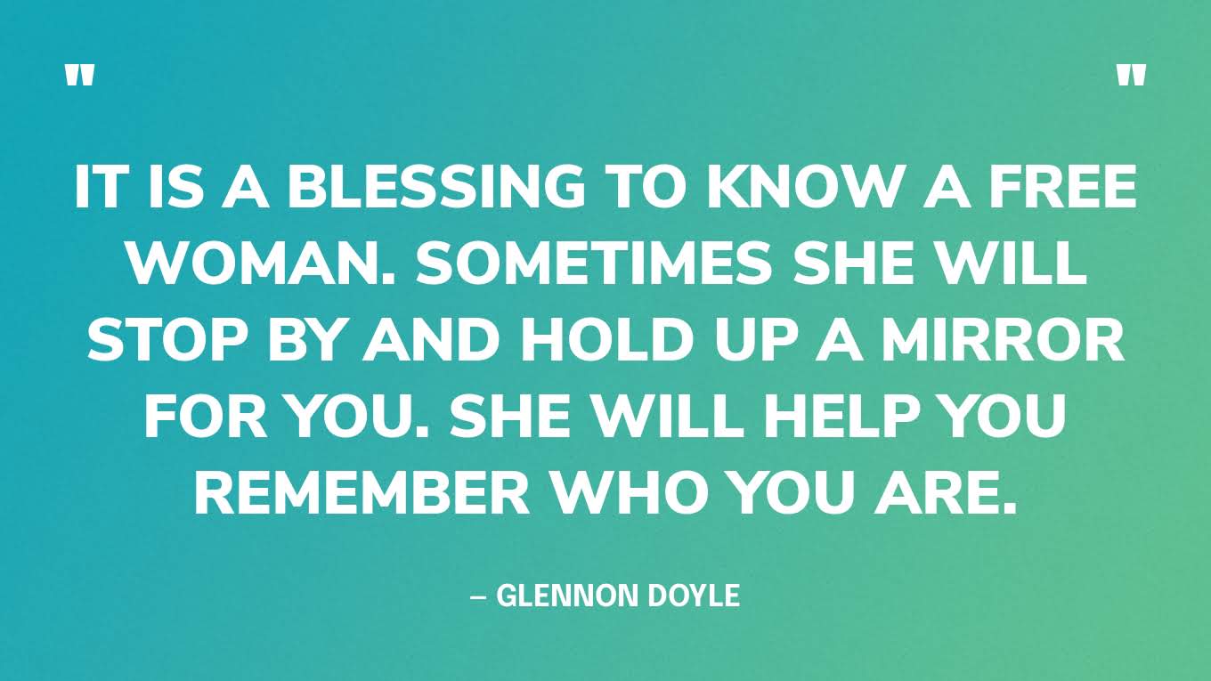 “It is a blessing to know a free woman. Sometimes she will stop by and hold up a mirror for you. She will help you remember who you are.” — Glennon Doyle