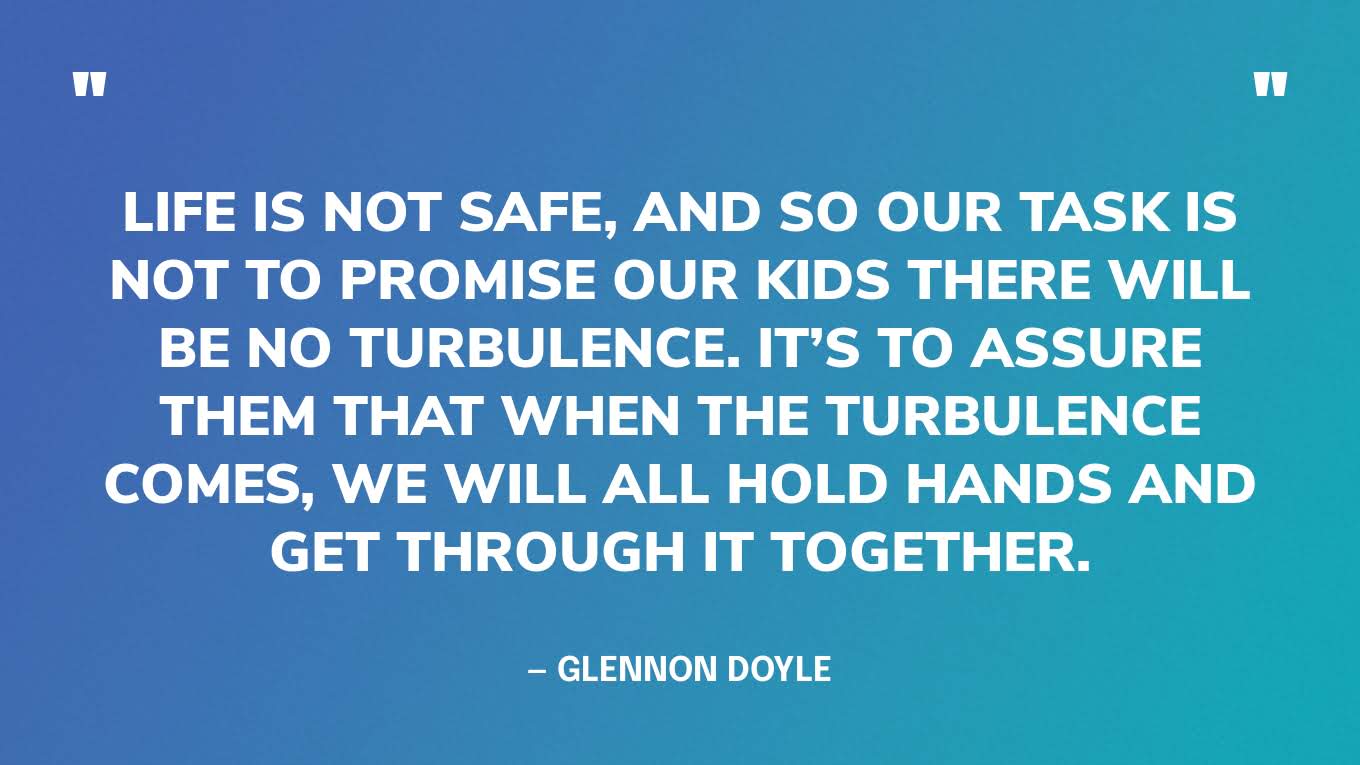 “Life is not safe, and so our task is not to promise our kids there will be no turbulence. It’s to assure them that when the turbulence comes, we will all hold hands and get through it together.” — Glennon Doyle