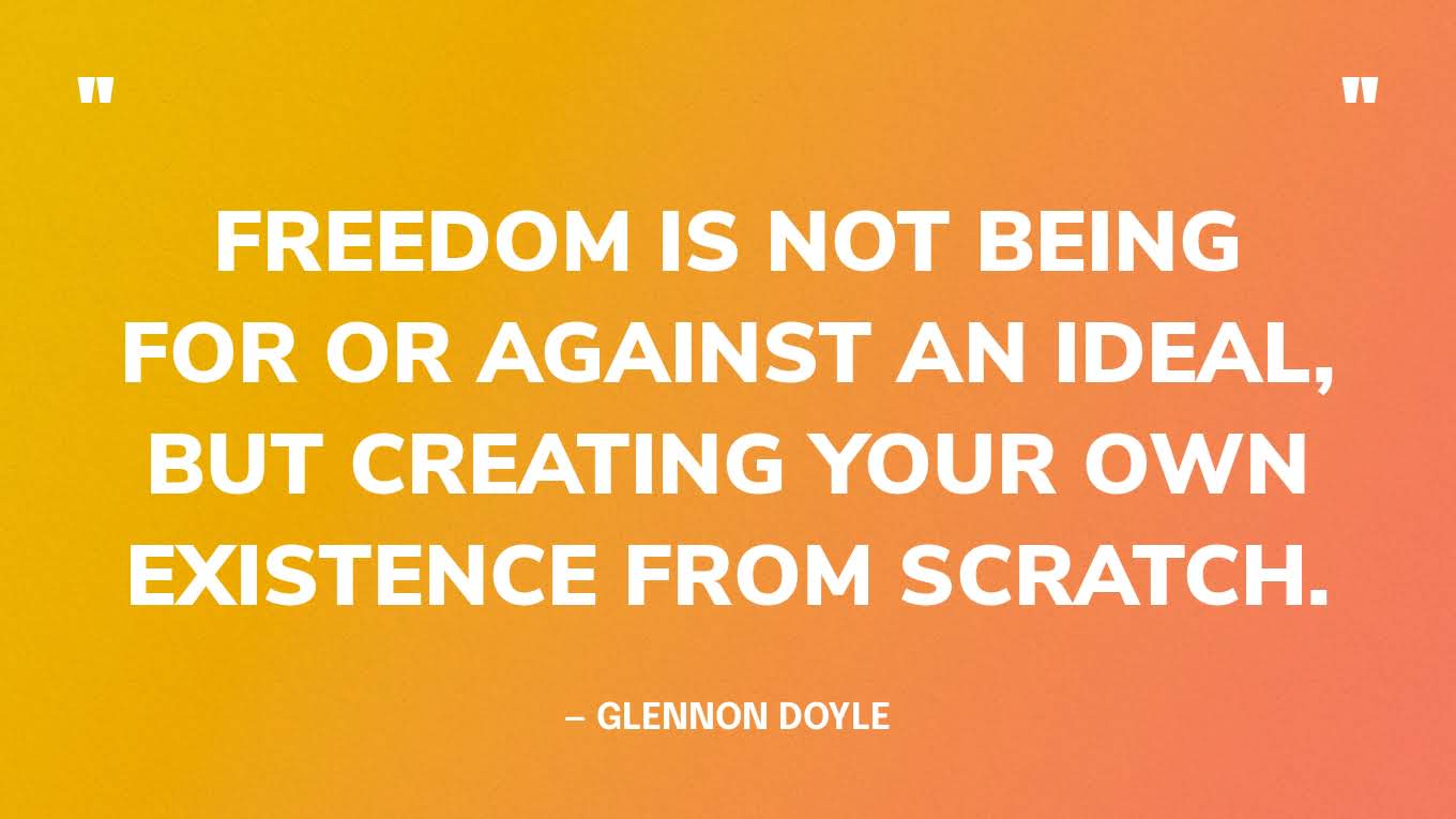“Freedom is not being for or against an ideal, but creating your own existence from scratch.” — Glennon Doyle