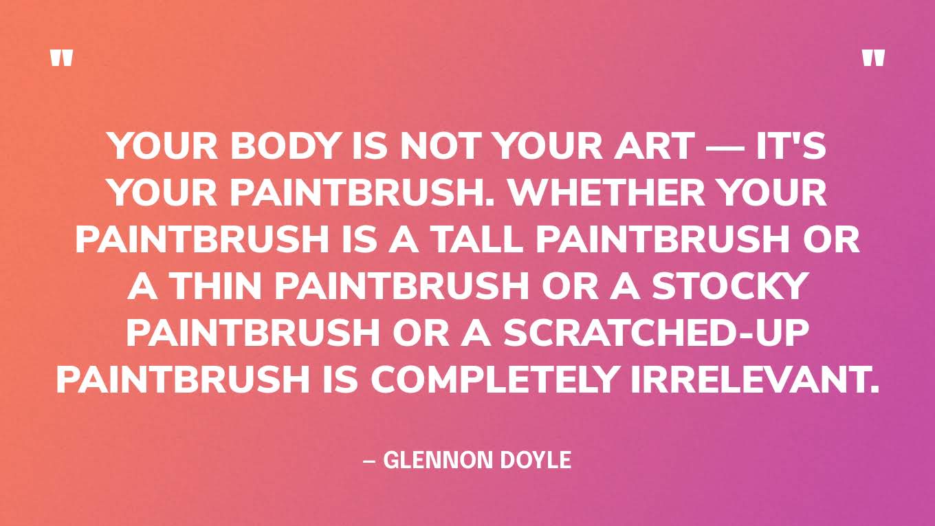 “Your body is not your art — it's your paintbrush. Whether your paintbrush is a tall paintbrush or a thin paintbrush or a stocky paintbrush or a scratched-up paintbrush is completely irrelevant.” — Glennon Doyle