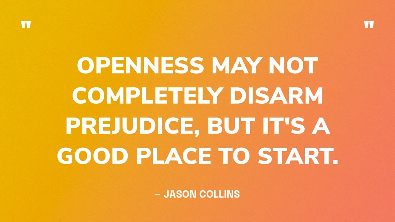 “Openness may not completely disarm prejudice, but it's a good place to start.” — Jason Collins