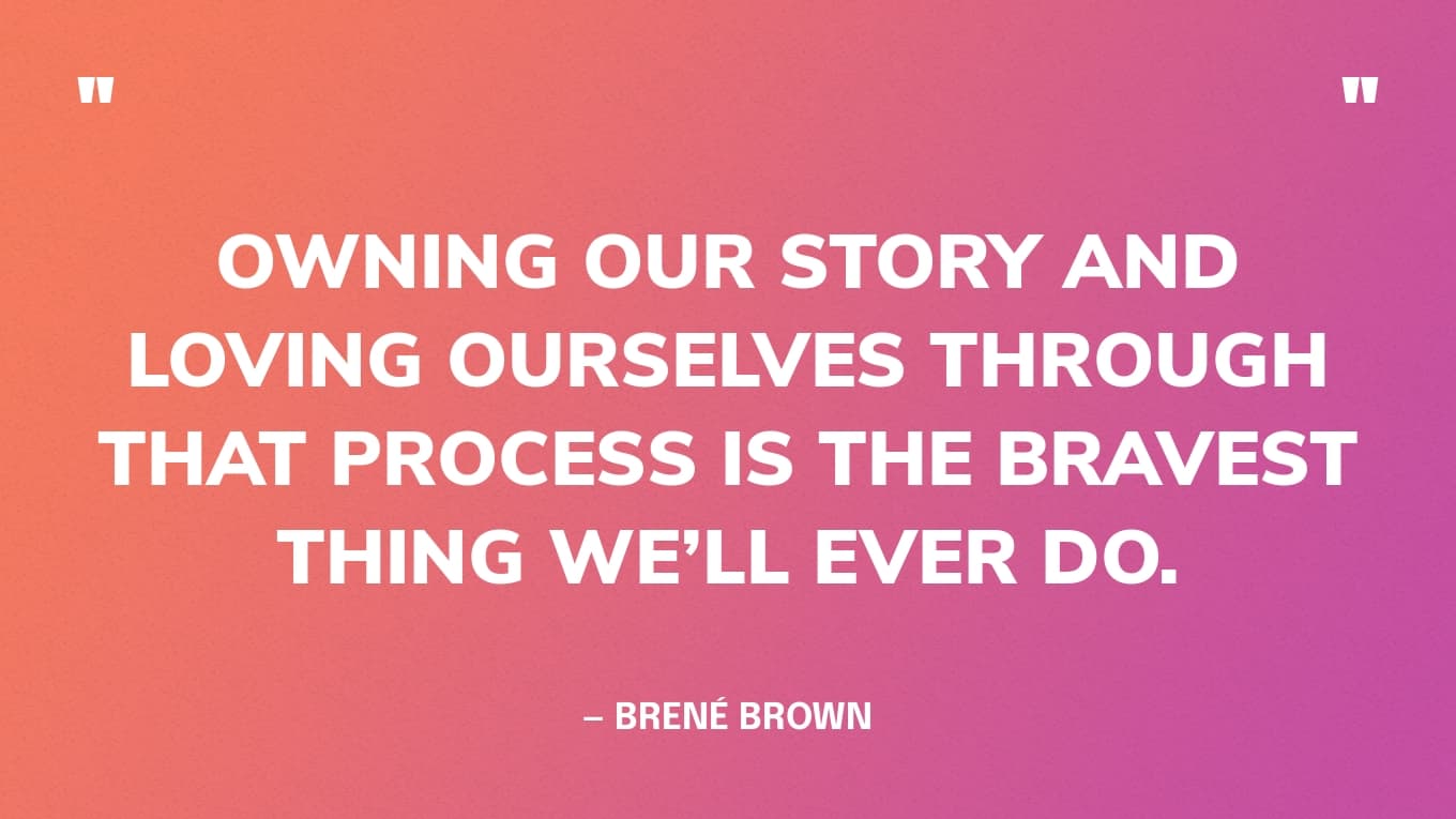 “Owning our story and loving ourselves through that process is the bravest thing we’ll ever do.” — Brené Brown
