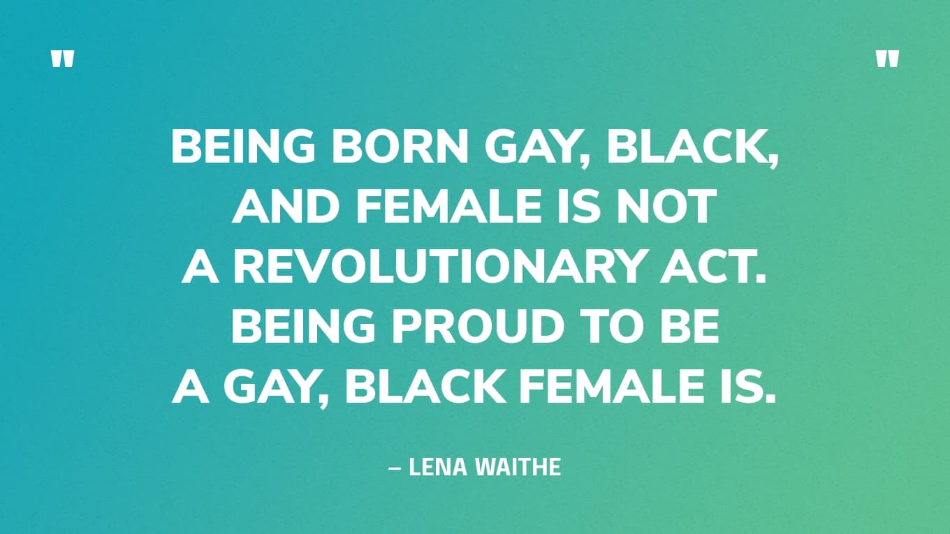 “Being born gay, Black, and female is not a revolutionary act. Being proud to be a gay, Black female is.” — Lena Waithe