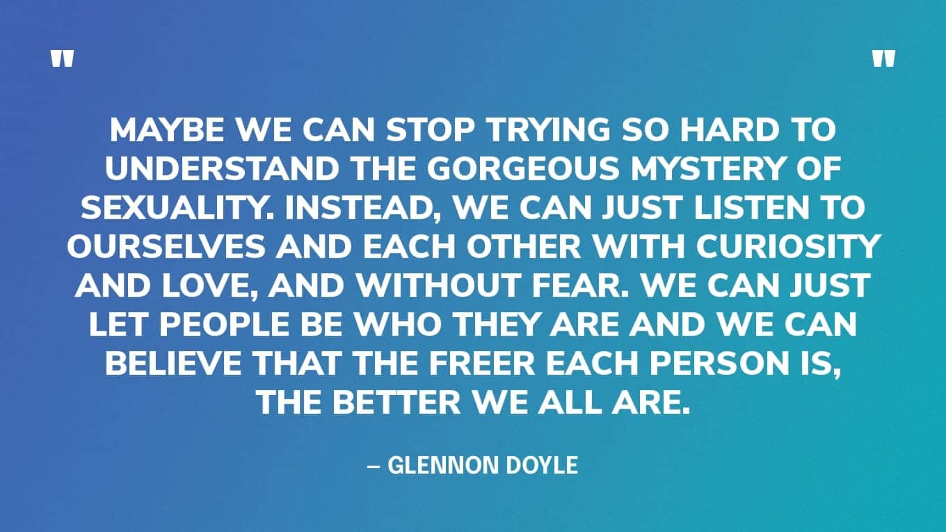 “Maybe we can stop trying so hard to understand the gorgeous mystery of sexuality. Instead, we can just listen to ourselves and each other with curiosity and love, and without fear. We can just let people be who they are and we can believe that the freer each person is, the better we all are.” — Glennon Doyle