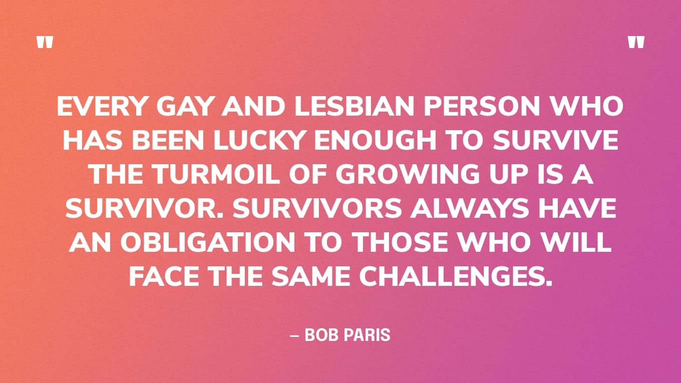 “Every gay and lesbian person who has been lucky enough to survive the turmoil of growing up is a survivor. Survivors always have an obligation to those who will face the same challenges.” — Bob Paris