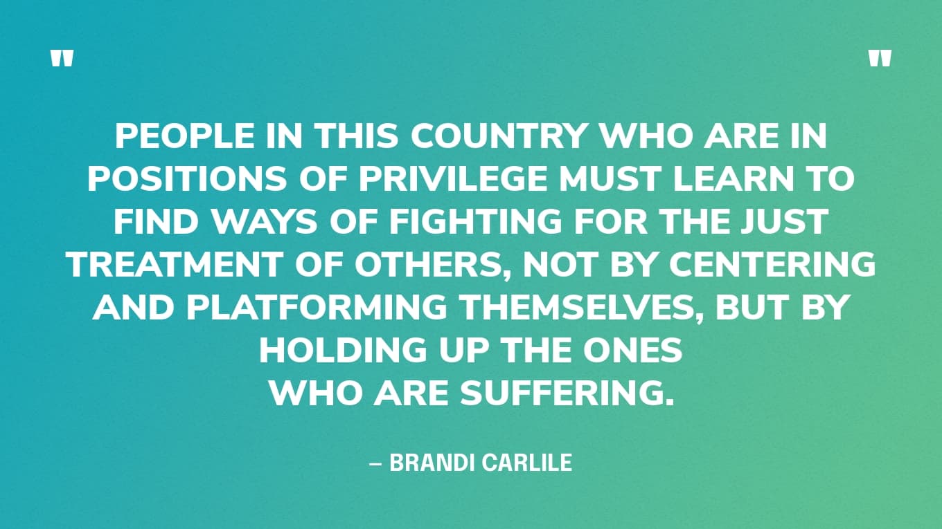 “People in this country who are in positions of privilege must learn to find ways of fighting for the just treatment of others, not by centering and platforming themselves, but by holding up the ones who are suffering.” — Brandi Carlile