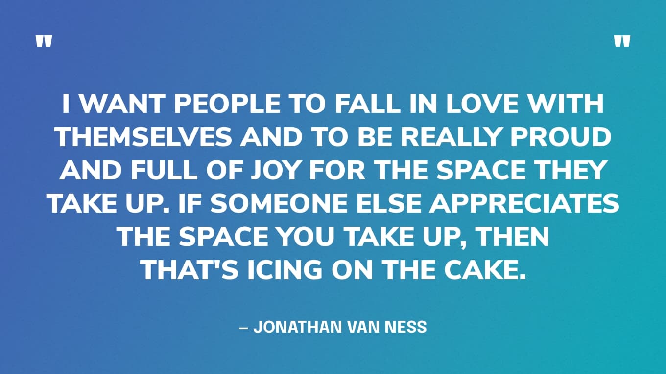 “I want people to fall in love with themselves and to be really proud and full of joy for the space they take up. If someone else appreciates the space you take up, then that's icing on the cake.” — Jonathan Van Ness