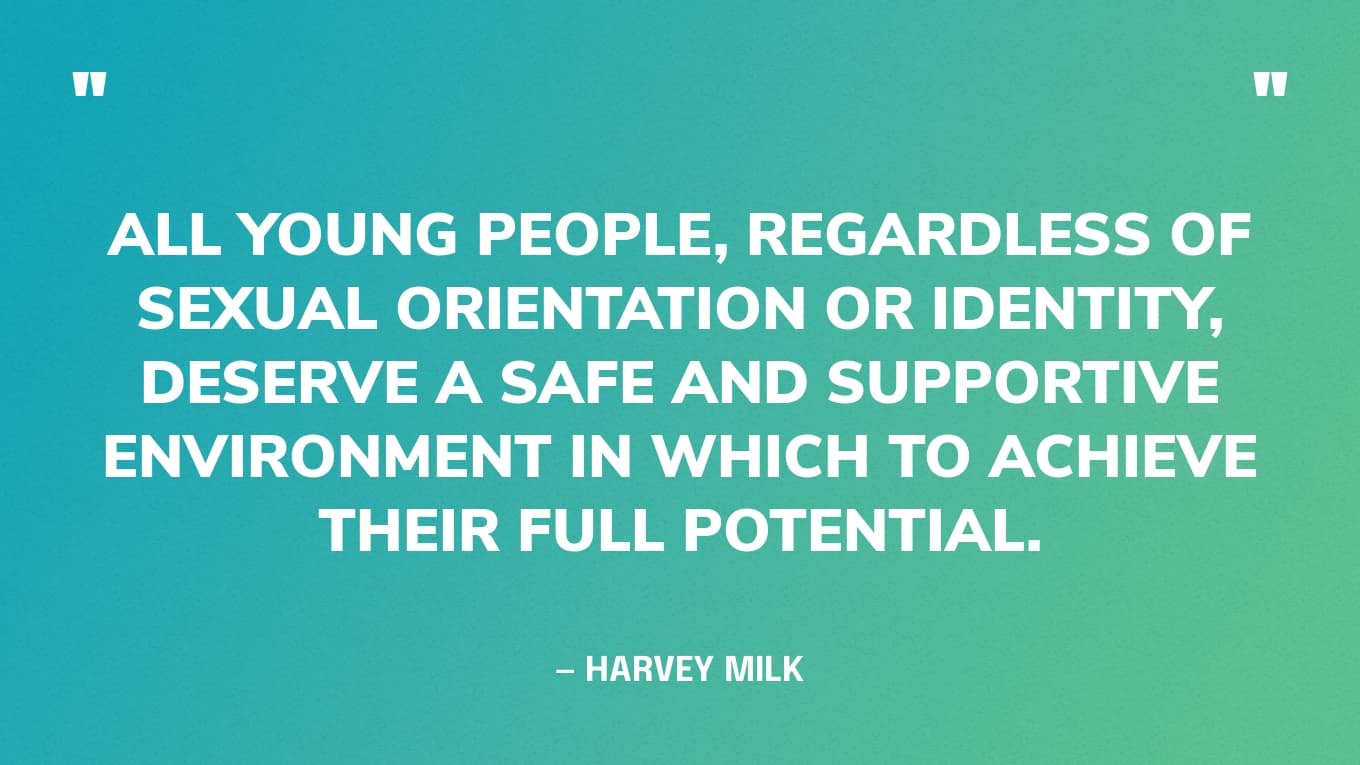 “All young people, regardless of sexual orientation or identity, deserve a safe and supportive environment in which to achieve their full potential.” — Harvey Milk