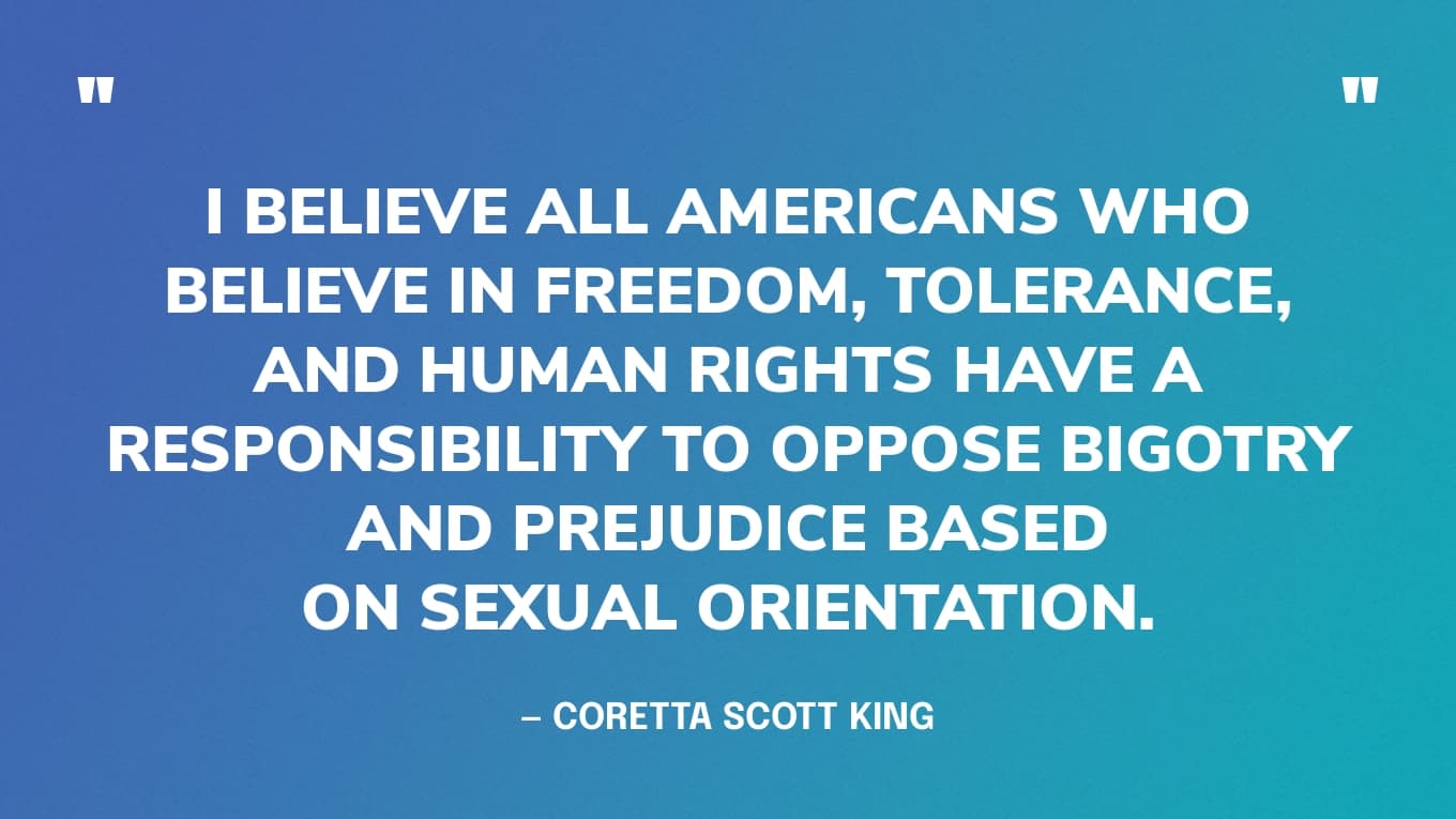 “I believe all Americans who believe in freedom, tolerance, and human rights have a responsibility to oppose bigotry and prejudice based on sexual orientation.” — Coretta Scott King