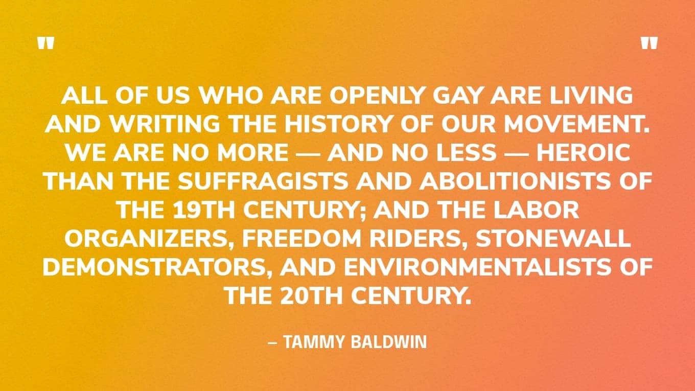 “All of us who are openly gay are living and writing the history of our movement. We are no more — and no less — heroic than the suffragists and abolitionists of the 19th century; and the labor organizers, Freedom Riders, Stonewall demonstrators, and environmentalists of the 20th century.” — Tammy Baldwin