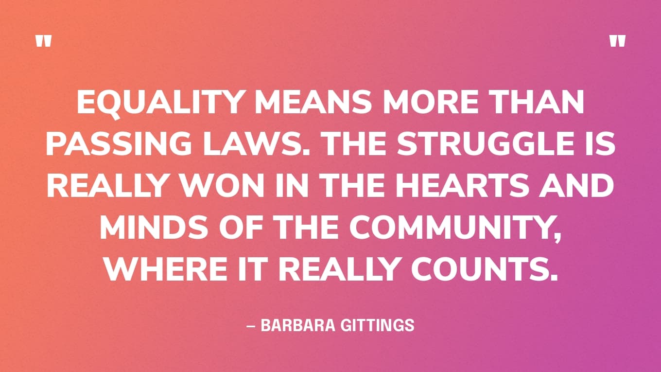 “Equality means more than passing laws. The struggle is really won in the hearts and minds of the community, where it really counts.” — Barbara Gittings