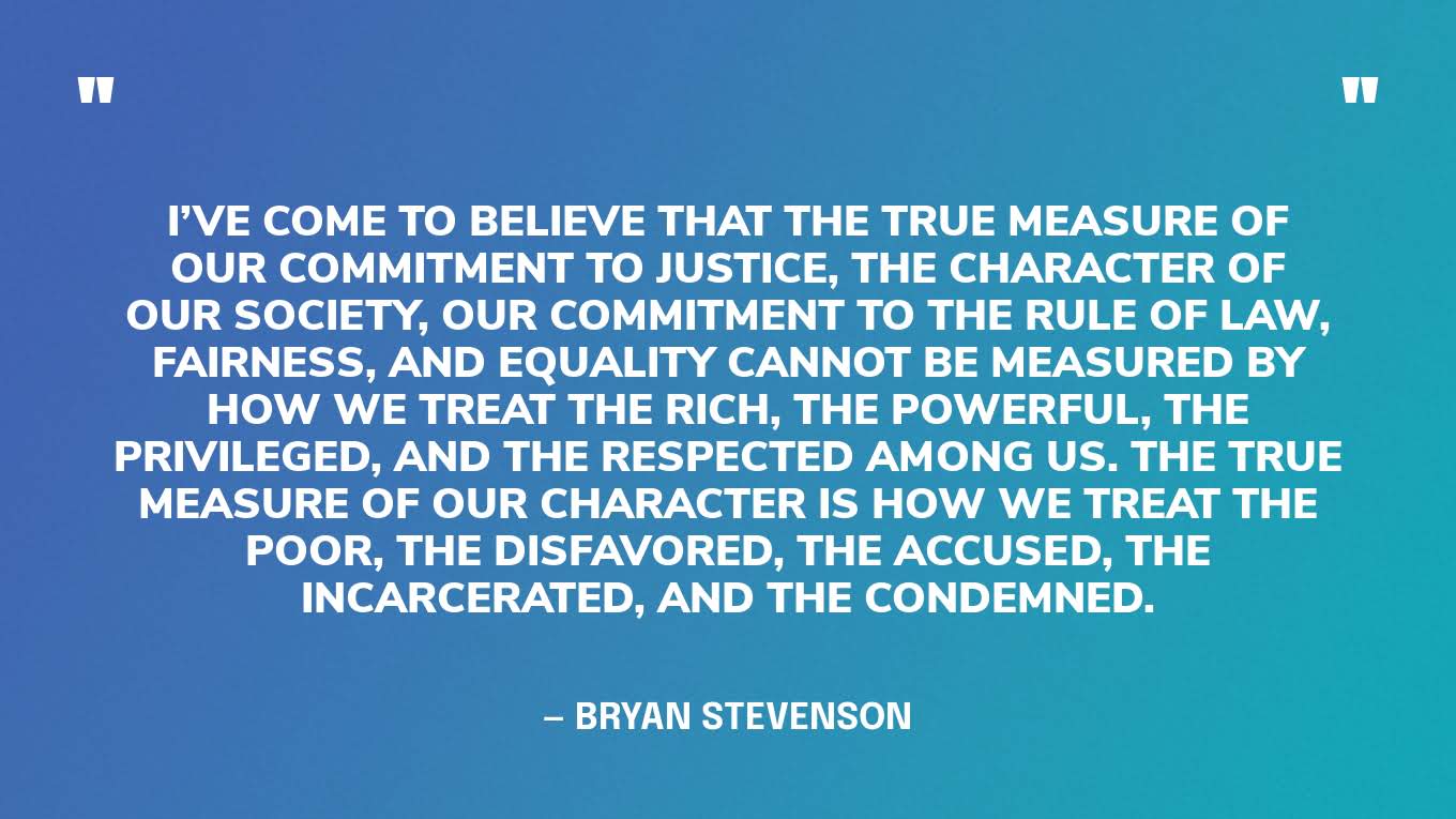 “I’ve come to believe that the true measure of our commitment to justice, the character of our society, our commitment to the rule of law, fairness, and equality cannot be measured by how we treat the rich, the powerful, the privileged, and the respected among us. The true measure of our character is how we treat the poor, the disfavored, the accused, the incarcerated, and the condemned.” — Bryan Stevenson