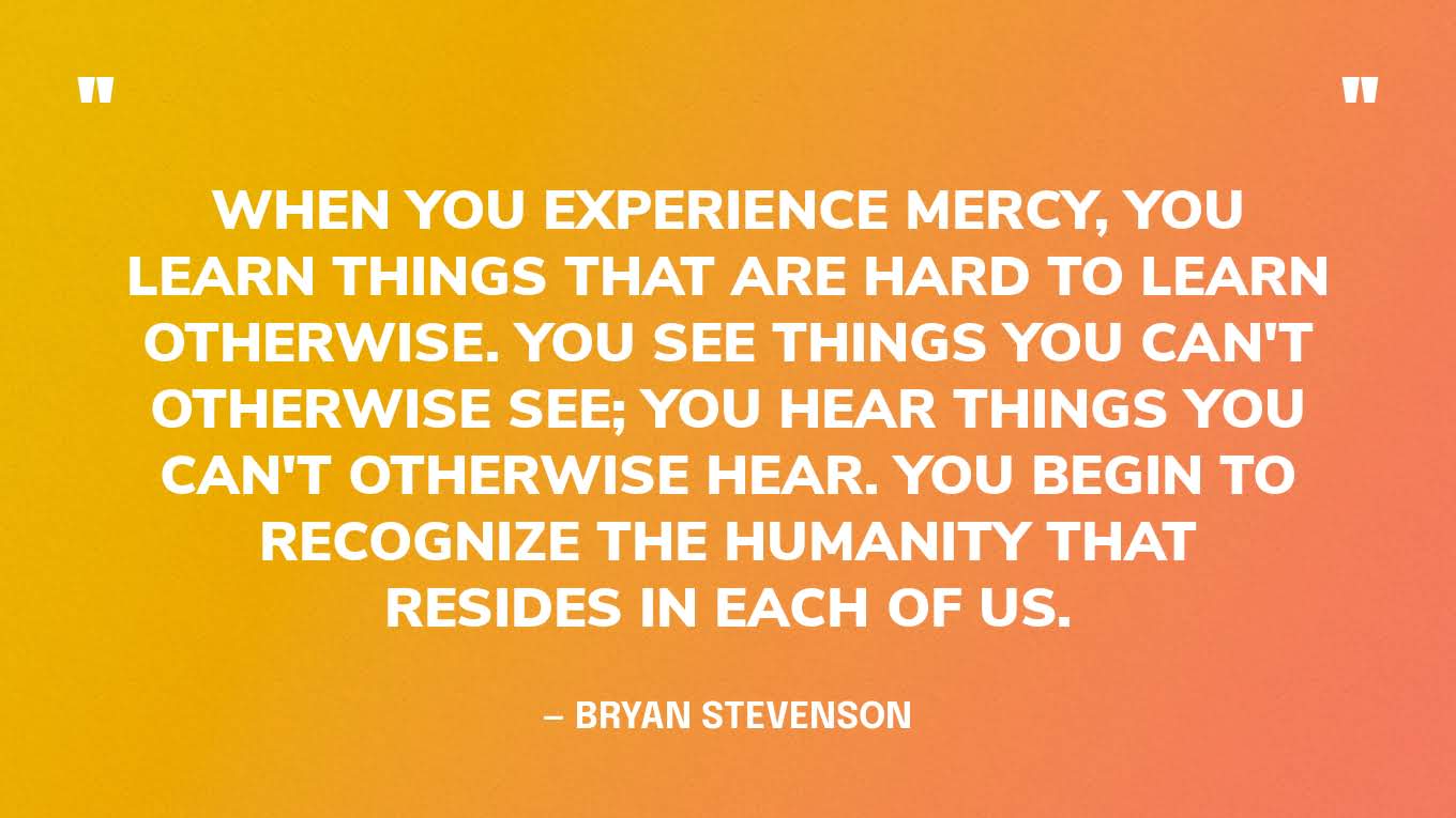 “When you experience mercy, you learn things that are hard to learn otherwise. You see things you can't otherwise see; you hear things you can't otherwise hear. You begin to recognize the humanity that resides in each of us.” — Bryan Stevenson