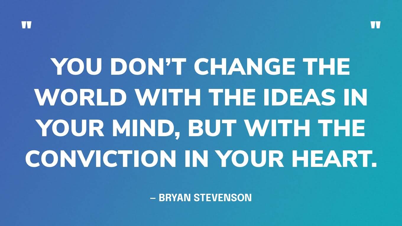 “You don’t change the world with the ideas in your mind, but with the conviction in your heart.” — Bryan Stevenson