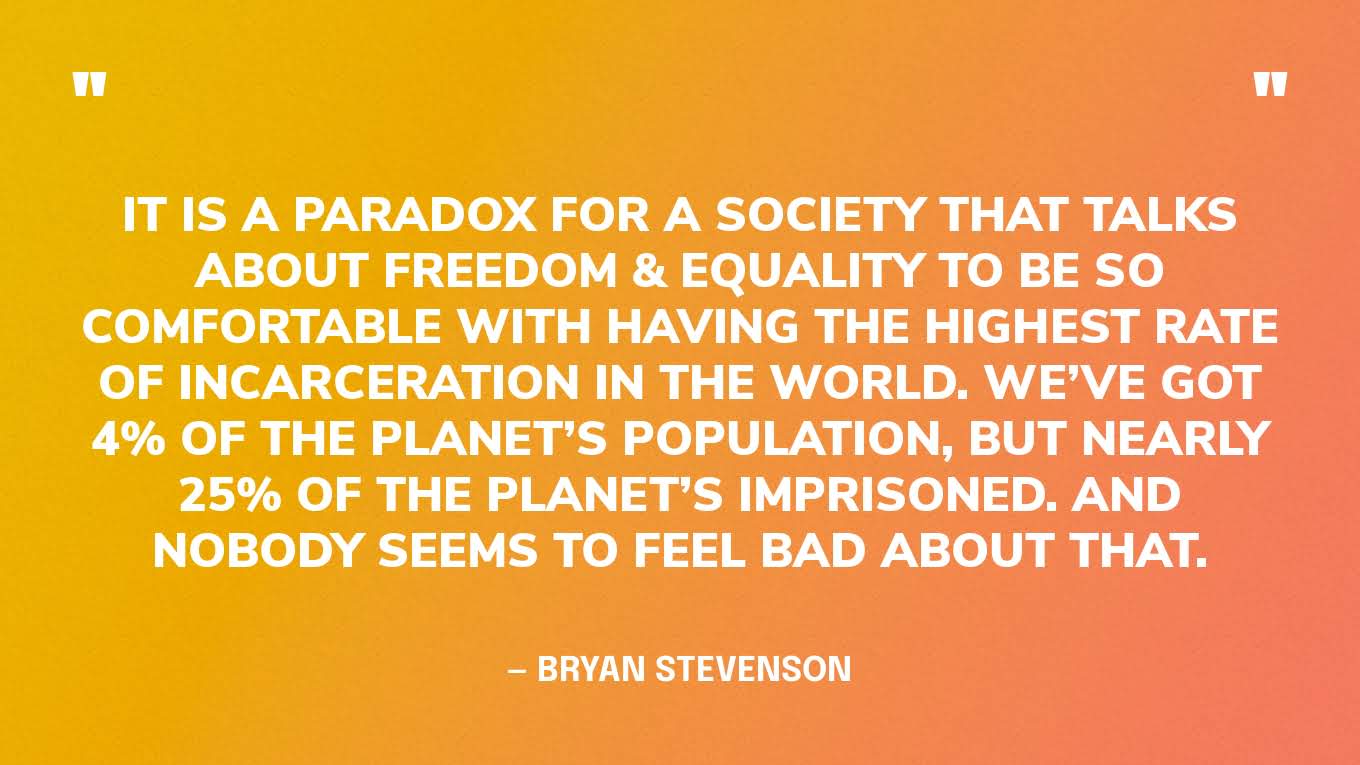“It is a paradox for a society that talks about freedom & equality to be so comfortable with having the highest rate of incarceration in the world. We’ve got 4% of the planet’s population, but nearly 25% of the planet’s imprisoned. And nobody seems to feel bad about that.” — Bryan Stevenson, on With(in) podcast.