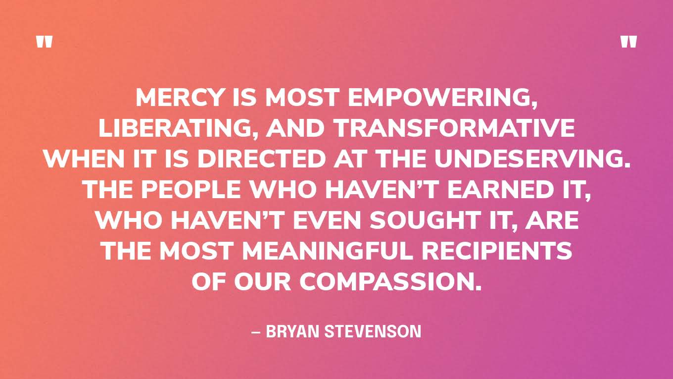 “Mercy is most empowering, liberating, and transformative when it is directed at the undeserving. The people who haven’t earned it, who haven’t even sought it, are the most meaningful recipients of our compassion.” — Bryan Stevenson