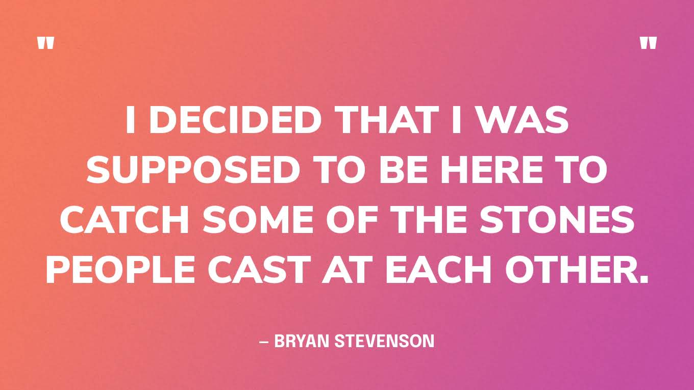 “I decided that I was supposed to be here to catch some of the stones people cast at each other.” — Bryan Stevenson
