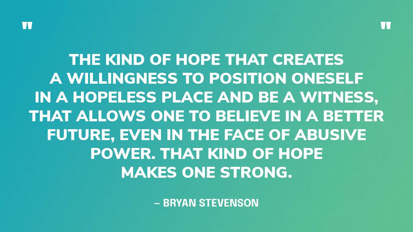 “The kind of hope that creates a willingness to position oneself in a hopeless place and be a witness, that allows one to believe in a better future, even in the face of abusive power. That kind of hope makes one strong.” — Bryan Stevenson