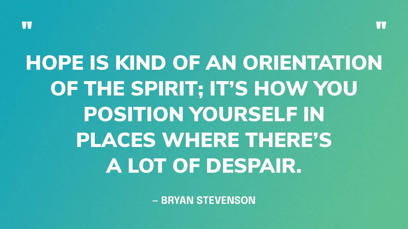 “Hope is kind of an orientation of the spirit; it’s how you position yourself in places where there’s a lot of despair.” — Bryan Stevenson, on the podcast Person Place Thing with Randy Cohen.