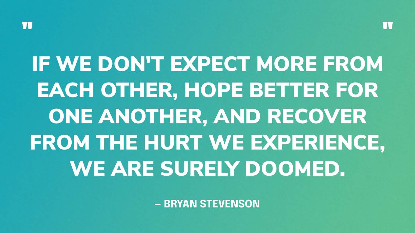 “But if we don't expect more from each other, hope better for one another, and recover from the hurt we experience, we are surely doomed.” — Bryan Stevenson